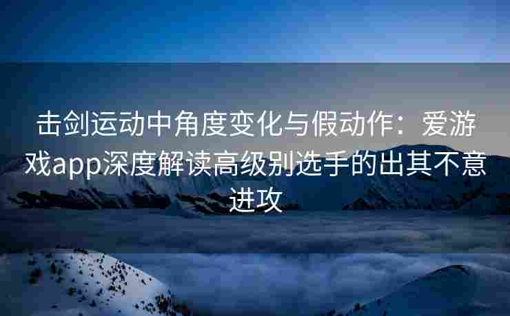 击剑运动中角度变化与假动作：爱游戏app深度解读高级别选手的出其不意进攻