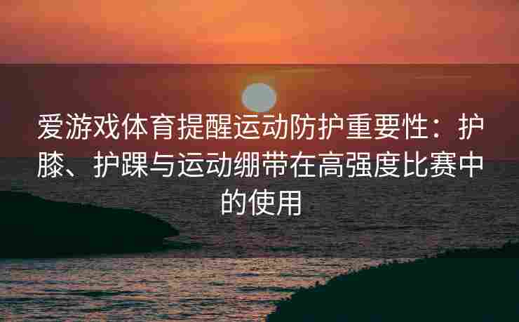 爱游戏体育提醒运动防护重要性：护膝、护踝与运动绷带在高强度比赛中的使用