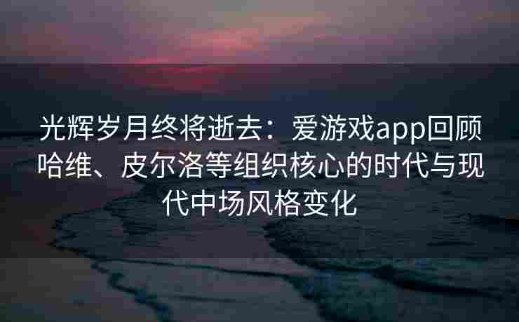 光辉岁月终将逝去：爱游戏app回顾哈维、皮尔洛等组织核心的时代与现代中场风格变化