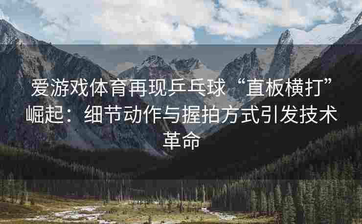 爱游戏体育再现乒乓球“直板横打”崛起：细节动作与握拍方式引发技术革命