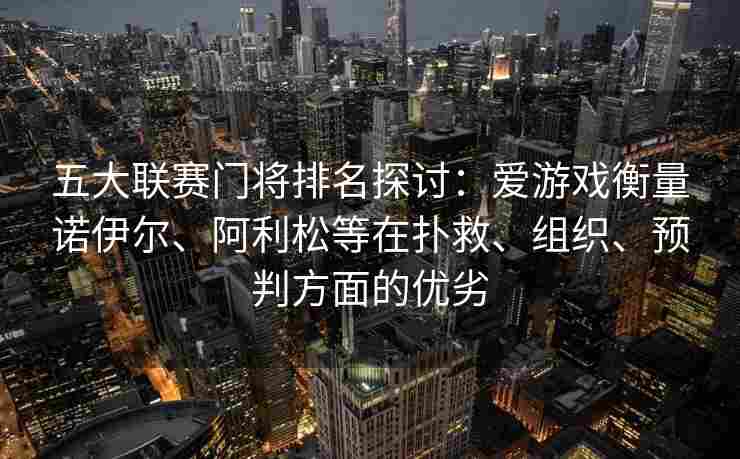五大联赛门将排名探讨：爱游戏衡量诺伊尔、阿利松等在扑救、组织、预判方面的优劣