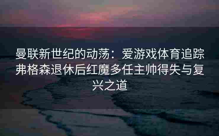 曼联新世纪的动荡：爱游戏体育追踪弗格森退休后红魔多任主帅得失与复兴之道