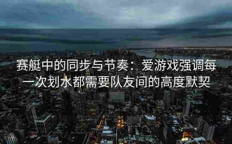 赛艇中的同步与节奏：爱游戏强调每一次划水都需要队友间的高度默契