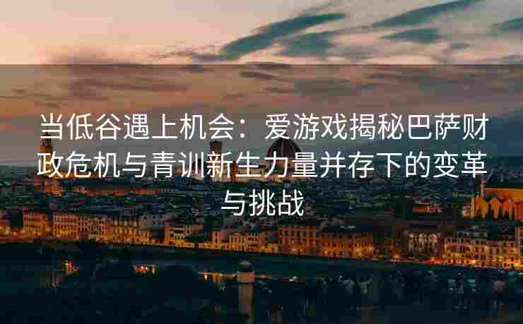 当低谷遇上机会：爱游戏揭秘巴萨财政危机与青训新生力量并存下的变革与挑战