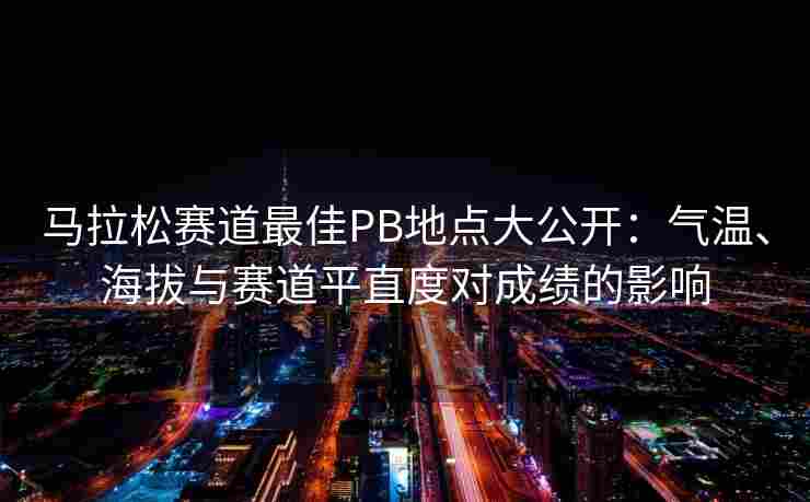 马拉松赛道最佳PB地点大公开：气温、海拔与赛道平直度对成绩的影响