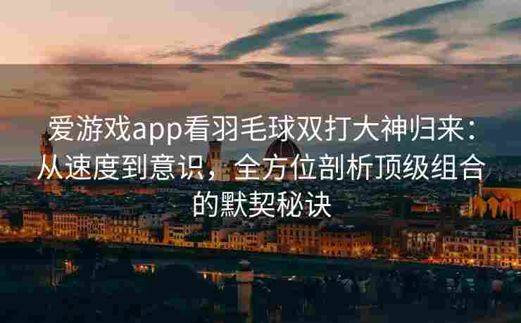 爱游戏app看羽毛球双打大神归来：从速度到意识，全方位剖析顶级组合的默契秘诀