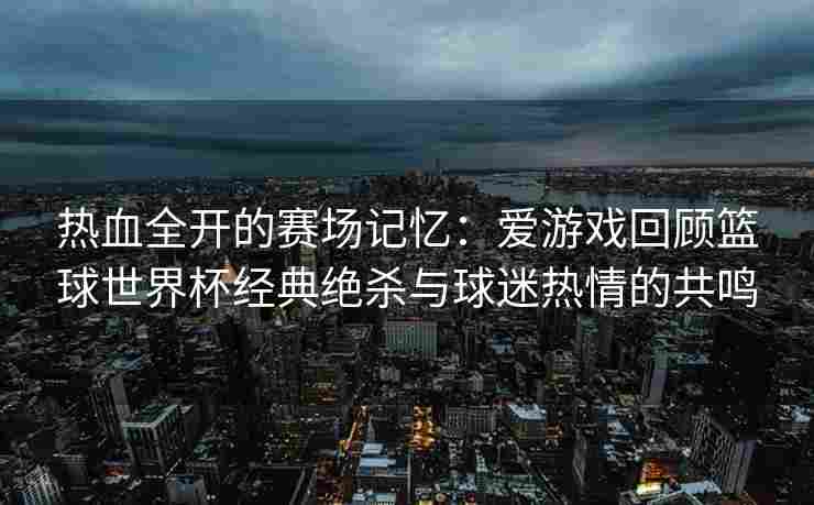热血全开的赛场记忆：爱游戏回顾篮球世界杯经典绝杀与球迷热情的共鸣
