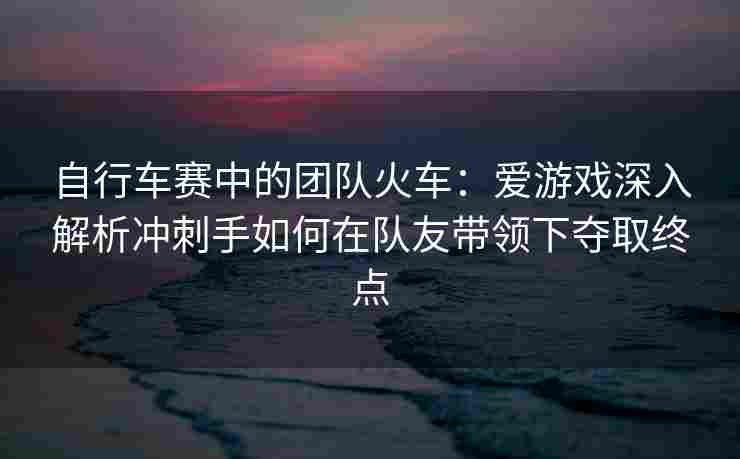 自行车赛中的团队火车：爱游戏深入解析冲刺手如何在队友带领下夺取终点