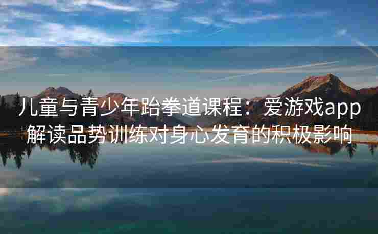 儿童与青少年跆拳道课程：爱游戏app解读品势训练对身心发育的积极影响