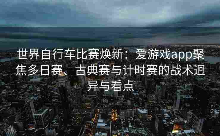 世界自行车比赛焕新：爱游戏app聚焦多日赛、古典赛与计时赛的战术迥异与看点