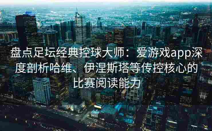 盘点足坛经典控球大师：爱游戏app深度剖析哈维、伊涅斯塔等传控核心的比赛阅读能力