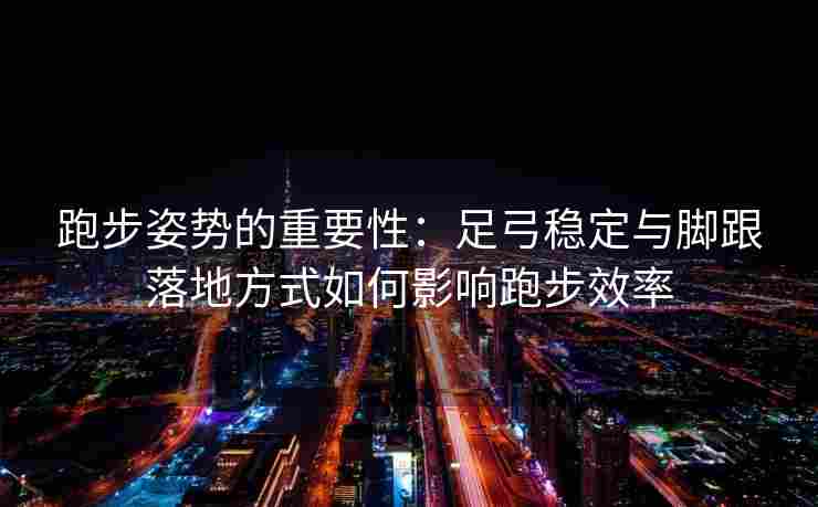 跑步姿势的重要性：足弓稳定与脚跟落地方式如何影响跑步效率