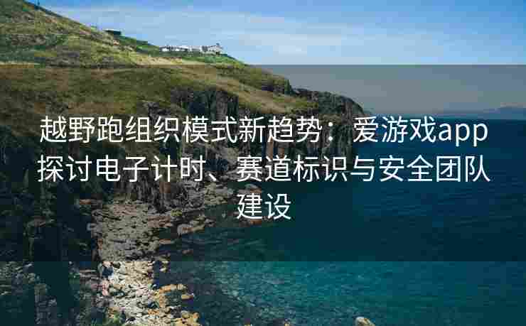 越野跑组织模式新趋势：爱游戏app探讨电子计时、赛道标识与安全团队建设