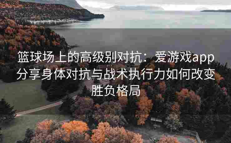 篮球场上的高级别对抗：爱游戏app分享身体对抗与战术执行力如何改变胜负格局
