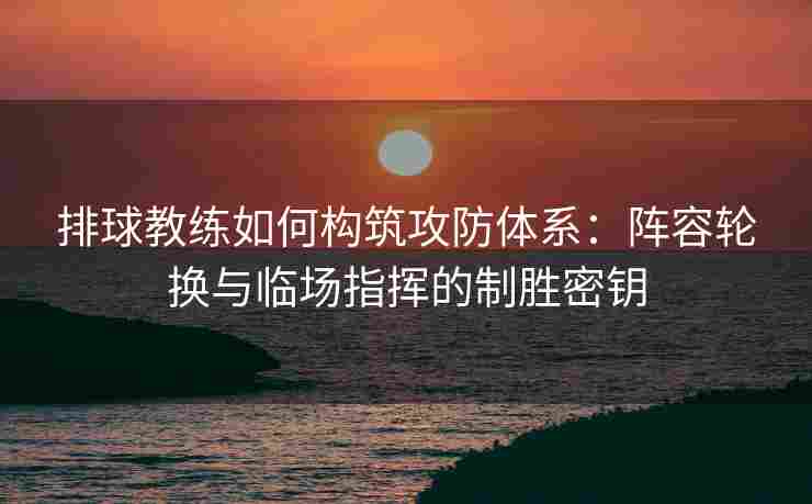 排球教练如何构筑攻防体系：阵容轮换与临场指挥的制胜密钥