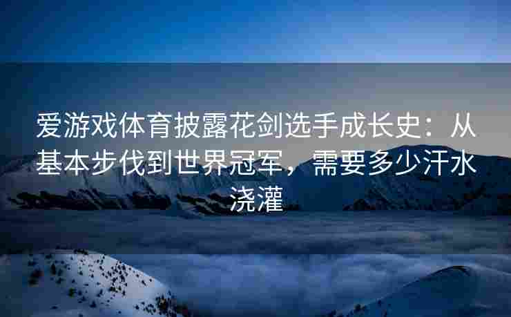 爱游戏体育披露花剑选手成长史：从基本步伐到世界冠军，需要多少汗水浇灌