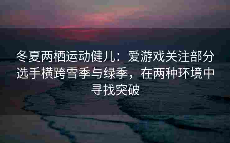 冬夏两栖运动健儿：爱游戏关注部分选手横跨雪季与绿季，在两种环境中寻找突破