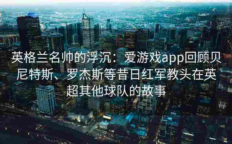 英格兰名帅的浮沉：爱游戏app回顾贝尼特斯、罗杰斯等昔日红军教头在英超其他球队的故事