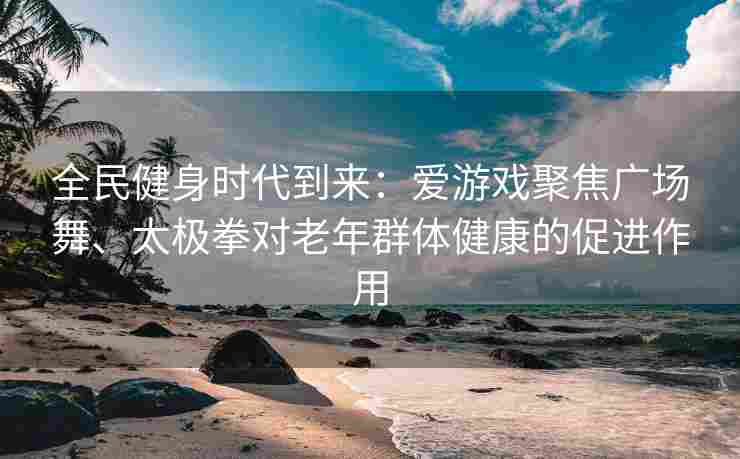 全民健身时代到来：爱游戏聚焦广场舞、太极拳对老年群体健康的促进作用