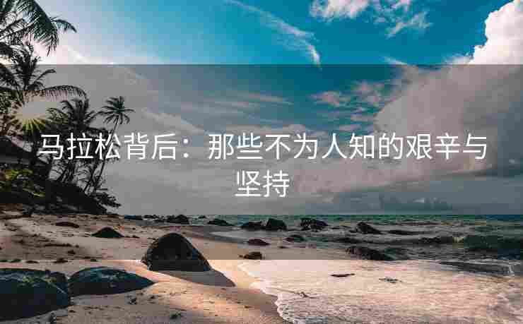 马拉松背后：那些不为人知的艰辛与坚持