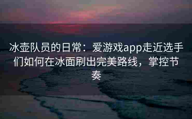 冰壶队员的日常：爱游戏app走近选手们如何在冰面刷出完美路线，掌控节奏