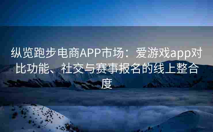 纵览跑步电商APP市场：爱游戏app对比功能、社交与赛事报名的线上整合度