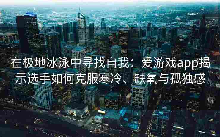 在极地冰泳中寻找自我：爱游戏app揭示选手如何克服寒冷、缺氧与孤独感