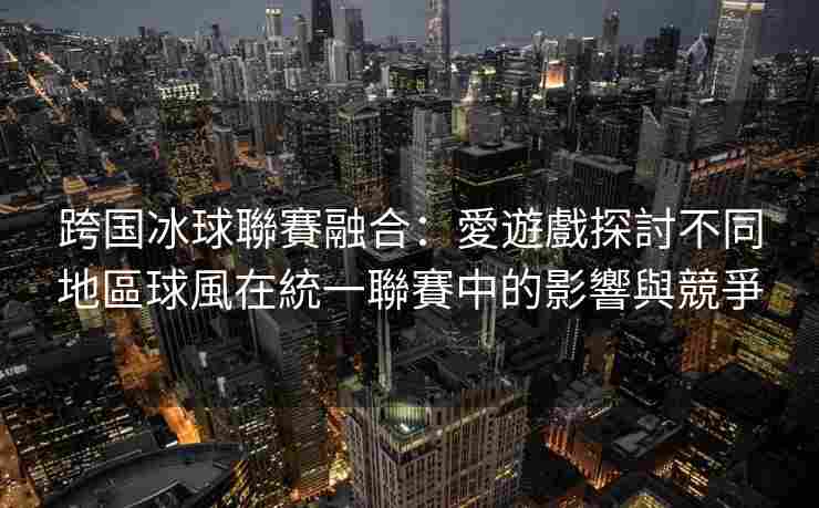 跨国冰球聯賽融合：愛遊戲探討不同地區球風在統一聯賽中的影響與競爭