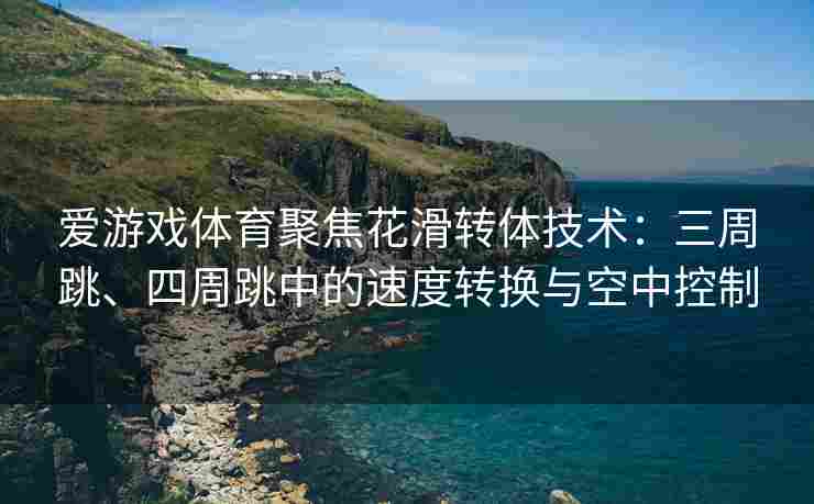 爱游戏体育聚焦花滑转体技术：三周跳、四周跳中的速度转换与空中控制
