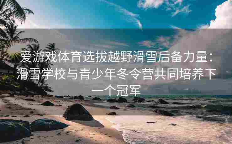 爱游戏体育选拔越野滑雪后备力量：滑雪学校与青少年冬令营共同培养下一个冠军