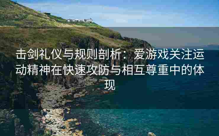 击剑礼仪与规则剖析：爱游戏关注运动精神在快速攻防与相互尊重中的体现