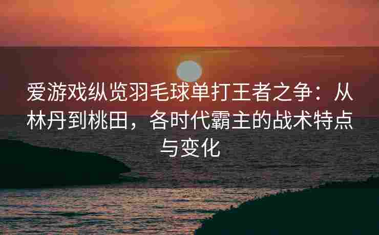 爱游戏纵览羽毛球单打王者之争：从林丹到桃田，各时代霸主的战术特点与变化