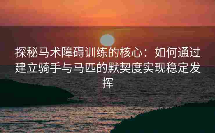 探秘马术障碍训练的核心：如何通过建立骑手与马匹的默契度实现稳定发挥
