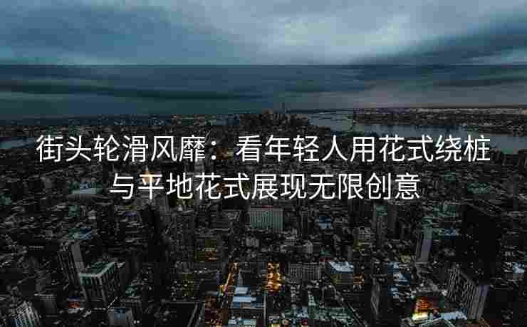 街头轮滑风靡：看年轻人用花式绕桩与平地花式展现无限创意