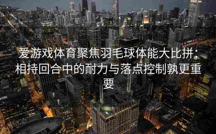 爱游戏体育聚焦羽毛球体能大比拼：相持回合中的耐力与落点控制孰更重要
