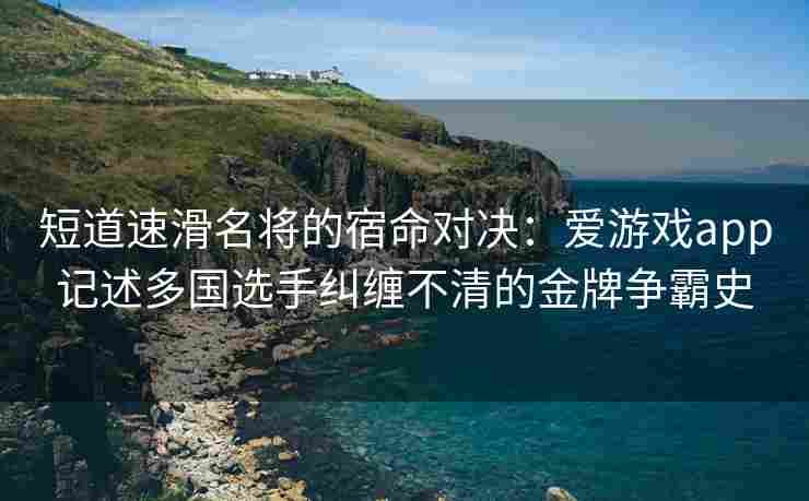 短道速滑名将的宿命对决：爱游戏app记述多国选手纠缠不清的金牌争霸史