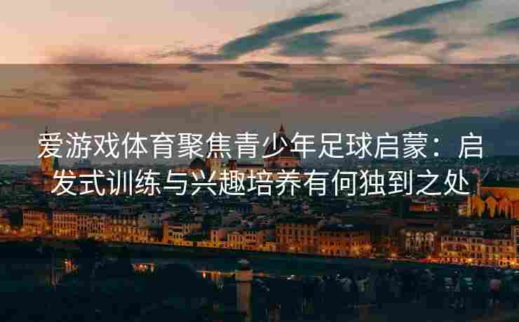 爱游戏体育聚焦青少年足球启蒙：启发式训练与兴趣培养有何独到之处