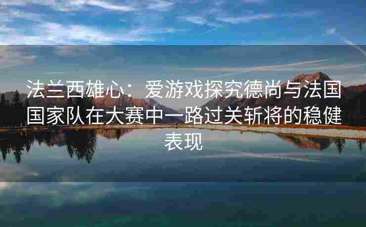 法兰西雄心：爱游戏探究德尚与法国国家队在大赛中一路过关斩将的稳健表现